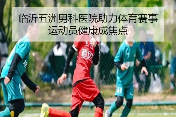 临沂五洲男科医院助力体育赛事 运动员健康成焦点